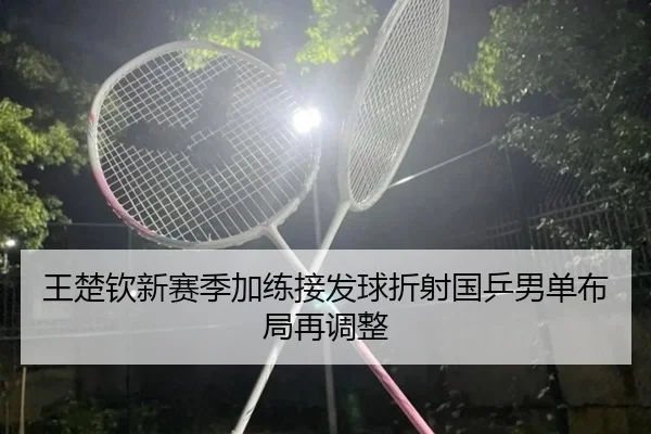 王楚钦新赛季加练接发球折射国乒男单布局再调整（XCSPORT）